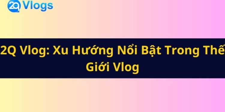 2Q Vlog Xu Hướng Nổi Bật Trong Thế Giới Vlog